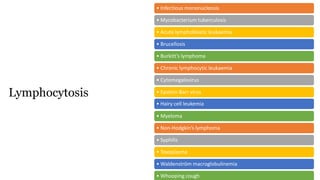 • Infectious mononucleosis
• Mycobacterium tuberculosis
• Acute lymphoblastic leukaemia
• Brucellosis
• Burkitt’s lymphoma
• Chronic lymphocytic leukaemia
• Cytomegalovirus
• Epstein-Barr virus
• Hairy cell leukemia
• Myeloma
• Non-Hodgkin’s lymphoma
• Syphilis
• Toxoplasma
• Waldenström macroglobulinemia
• Whooping cough
Lymphocytosis
 