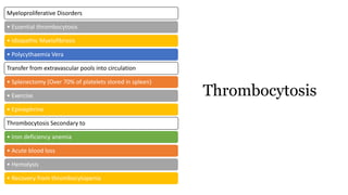 Myeloproliferative Disorders
• Essential thrombocytosis
• Idiopathic Myelofibrosis
• Polycythaemia Vera
Transfer from extravascular pools into circulation
• Splenectomy (Over 70% of platelets stored in spleen)
• Exercise
• Epinephrine
Thrombocytosis Secondary to
• Iron deficiency anemia
• Acute blood loss
• Hemolysis
• Recovery from thrombocytopenia
Thrombocytosis
 