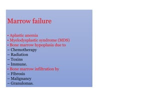 Marrow failure
• Aplastic anemia
• Myelodysplastic syndrome (MDS)
• Bone marrow hypoplasia due to
– Chemotherapy
– Radiation
– Toxins
– Immune.
• Bone marrow infiltration by
– Fibrosis
– Malignancy
– Granulomas.
 