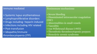 Immune mediated
• Systemic lupus erythematosus
• Lymphoproliferative disorders
• Drugs including- heparin induced
• Infections including HIV related
• Post-transfusion
• Idiopathic/immune
thrombocytopenia (ITP)
Nonimmune mechanisms
• Severe bleeding
• Disseminated intravascular coagulation
(DIC)
• Abnormalities in small vessels
• Vasculitis
• von Willebrand disease (vWD)
• Thrombotic thrombocytopenic purpura
• Hemolytic uremic syndrome.
 