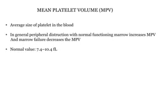 MEAN PLATELET VOLUME (MPV)
• Average size of platelet in the blood
• In general peripheral distruction with normal functioning marrow increases MPV
And marrow failure decreases the MPV
• Normal value: 7.4–10.4 fL
 