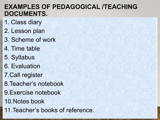 EXAMPLES OF PEDAGOGICAL /TEACHING
DOCUMENTS.
Brainstorm the
crosscutting issues in
the Rwandan
curriculum.
1. Class diary
2. Lesson plan
3. Scheme of work
4. Time table
5. Syllabus
6. Evaluation
7.Call register
8.Teacher’s notebook
9.Exercise notebook
10.Notes book
11.Teacher’s books of reference.
 