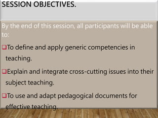 SESSION OBJECTIVES.
By the end of this session, all participants will be able
to:
To define and apply generic competencies in
teaching.
Explain and integrate cross-cutting issues into their
subject teaching.
To use and adapt pedagogical documents for
effective teaching.
 