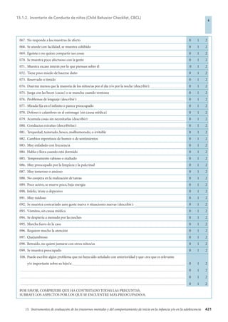 421
15. Instrumentos de evaluación de los trastornos mentales y del comportamiento de inicio en la infancia y/o en la adolescencia
067. No responde a las muestras de afecto 0 1 2
068. Se aturde con facilidad, se muestra cohibido 0 1 2
069. Egoísta o no quiere compartir sus cosas 0 1 2
070. Se muestra poco afectuoso con la gente 0 1 2
071. Muestra escaso interés por lo que piensan sobre él 0 1 2
072. Tiene poco miedo de hacerse daño 0 1 2
073. Reservado o tímido 0 1 2
074. Duerme menos que la mayoría de los niños/as por el día y/o por la noche (describir): .............................................. 0 1 2
075. Juega con las heces (cacas) o se mancha cuando ventosea 0 1 2
076. Problemas de lenguaje (describir): .............................................................................................................................................. 0 1 2
077. Mirada fija en el infinito o parece preocupado 0 1 2
078. Dolores o calambres en el estómago (sin causa médica) 0 1 2
079. Acumula cosas sin necesitarlas (describir): ............................................................................................................................... 0 1 2
080. Conductas extrañas (describirlas): .............................................................................................................................................. 0 1 2
081. Terquedad, testarudo, hosco, malhumorado, o irritable 0 1 2
082. Cambios repentinos de humor o de sentimientos 0 1 2
083. Muy enfadado con frecuencia 0 1 2
084. Habla o llora cuando está dormido 0 1 2
085. Temperamento rabioso o exaltado 0 1 2
086. Muy preocupado por la limpieza y la pulcritud 0 1 2
087. Muy temeroso o ansioso 0 1 2
088. No coopera en la realización de tareas 0 1 2
089. Poco activo, se mueve poco, baja energía 0 1 2
090. Infeliz, triste o depresivo 0 1 2
091. Muy ruidoso 0 1 2
092. Se muestra contrariado ante gente nueva o situaciones nuevas (describir): ................................................................... 0 1 2
093. Vómitos, sin causa médica 0 1 2
094. Se despierta a menudo por las noches 0 1 2
095. Marcha fuera de la casa 0 1 2
096. Requiere mucho la atención 0 1 2
097. Quejumbroso 0 1 2
098. Retraído, no quiere juntarse con otros niños/as 0 1 2
099. Se muestra preocupado 0 1 2
100. Puede escribir algún problema que no haya sido señalado con anterioridad y que crea que es relevante
y/o importante sobre su hijo/a: .................................................................................................................................................... 0 1 2
......................................................................................................................................................................................................................... 0 1 2
......................................................................................................................................................................................................................... 0 1 2
......................................................................................................................................................................................................................... 0 1 2
POR FAVOR, COMPRUEBE QUE HA CONTESTADO TODAS LAS PREGUNTAS.
SUBRAYE LOS ASPECTOS POR LOS QUE SE ENCUENTRE MÁS PREOCUPADO/A.
15.1.2. Inventario de Conducta de niños (Child Behavior Checklist, CBCL)
4
4-BOBES (5ª ED) escalas 10/3/08 10:58 Página 421
 