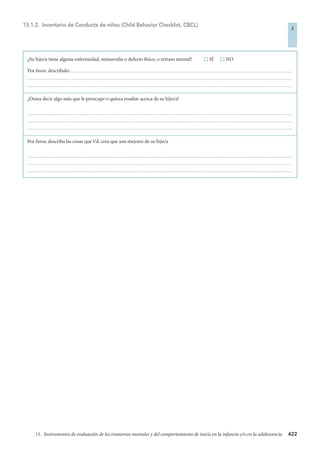 422
15. Instrumentos de evaluación de los trastornos mentales y del comportamiento de inicio en la infancia y/o en la adolescencia
¿Su hijo/a tiene alguna enfermedad, minusvalía o defecto físico, o retraso mental?  SÍ  NO
Por favor, descríbalo: ...............................................................................................................................................................................................................
........................................................................................................................................................................................................................................................
........................................................................................................................................................................................................................................................
¿Desea decir algo más que le preocupe o quiera resaltar acerca de su hijo/a?
........................................................................................................................................................................................................................................................
........................................................................................................................................................................................................................................................
........................................................................................................................................................................................................................................................
Por favor, describa las cosas que Vd. crea que son mejores de su hijo/a
........................................................................................................................................................................................................................................................
........................................................................................................................................................................................................................................................
........................................................................................................................................................................................................................................................
15.1.2. Inventario de Conducta de niños (Child Behavior Checklist, CBCL)
5
4-BOBES (5ª ED) escalas 10/3/08 10:58 Página 422
 
