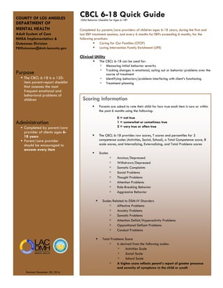 COUNTY OF LOS ANGELES
DEPARTMENT OF
MENTAL HEALTH
Adult System of Care
MHSA Implementation &
Outcomes Division
PEIOutcomes@dmh.lacounty.gov
Purpose
 The CBCL 6-18 is a 120-
item parent-report checklist
that assesses the most
frequent emotional and
behavioral problems of
children
Administration
 Completed by parent/care
provider of clients ages 6-
18 years
 Parent/care provider
should be encouraged to
answer every item
CBCL 6-18 Quick Guide
Completed by parents/care providers of children ages 6-18 years, during the first and
last EBP treatment sessions, and every 6 months for EBPs exceeding 6 months, for the
following practices:
 Caring for Our Families (CFOF)
 Loving Intervention Family Enrichment (LIFE)
Clinical Utility
 The CBCL 6-18 can be used for:
▫ Measuring initial behavior severity
▫ Tracking changes in emotional, acting out or behavior problems over the
course of treatment
▫ Identifying behaviors/problems interfering with client’s functioning
▫ Treatment planning
Child Behavior Checklist for Ages 6-18©
Scoring Information
 Parents are asked to rate their child for how true each item is now or within
the past 6 months using the following:
0 = not true
1 = somewhat or sometimes true
2 = very true or often true
 The CBCL 6-18 provides raw scores, T scores and percentiles for 3
competence scales (Activities, Social, School), a Total Competence score, 8
scale scores, and Internalizing, Externalizing, and Total Problems scores
 Scales
▫ Anxious/Depressed
▫ Withdrawn/Depressed
▫ Somatic Complaints
▫ Social Problems
▫ Thought Problems
▫ Attention Problems
▫ Rule-Breaking Behavior
▫ Aggressive Behavior
 Scales Related to DSM-IV Disorders
▫ Affective Problems
▫ Anxiety Problems
▫ Somatic Problems
▫ Attention Deficit/Hyperactivity Problems
▫ Oppositional Defiant Problems
▫ Conduct Problems
 Total Problems Score
▫ Is derived from the following scales:
▫ Activities Scale
▫ Social Scale
▫ School Scale
▫ A higher score reflects parent’s report of greater presence
and severity of symptoms in the child or youth
Revised: December 28, 2016
 