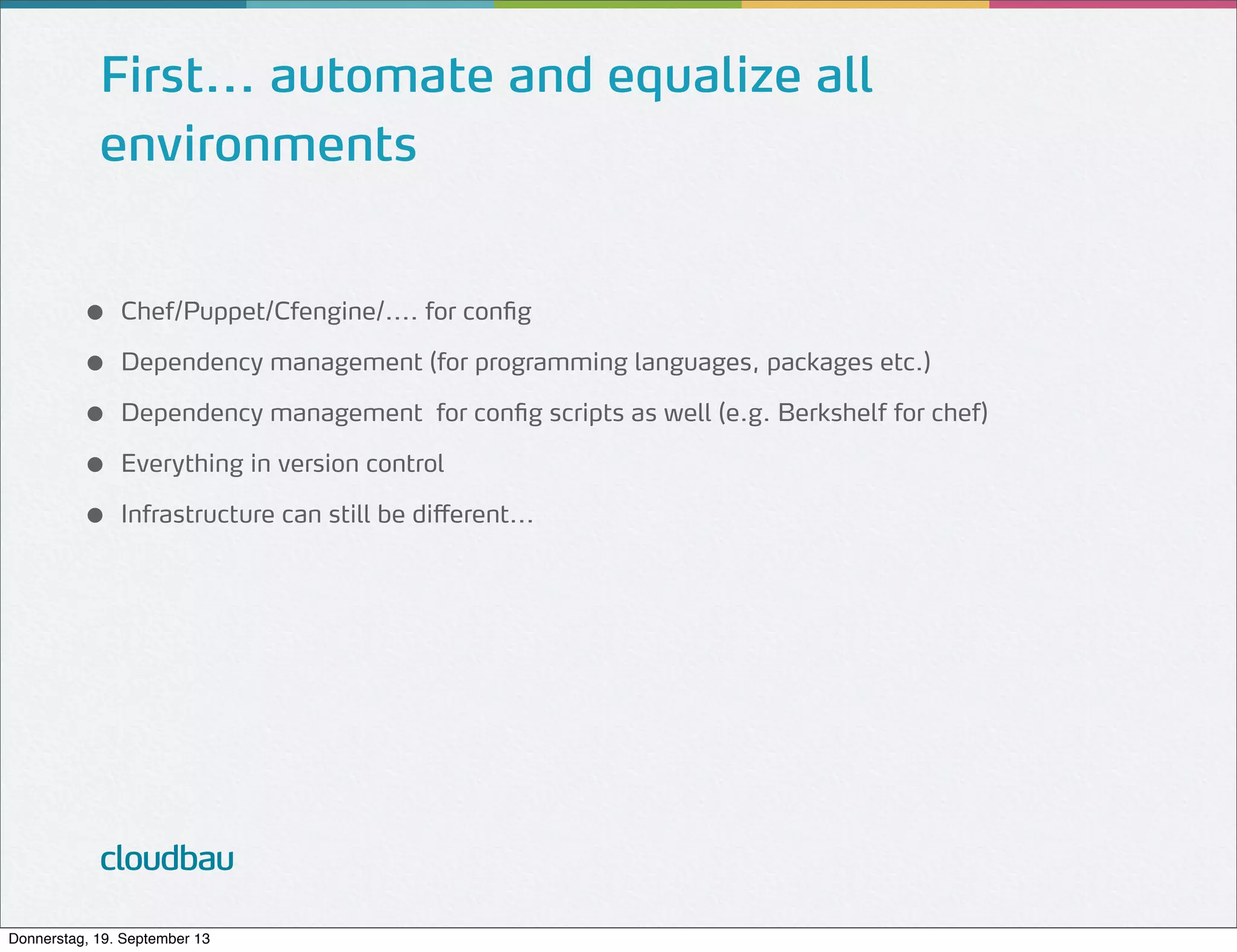 First... automate and equalize all
environments
●
●
●
●
●

Chef/Puppet/Cfengine/.... for config
Dependency management (for programming languages, packages etc.)
Dependency management for config scripts as well (e.g. Berkshelf for chef)
Everything in version control
Infrastructure can still be different...

cloudbau
Donnerstag, 19. September 13

 