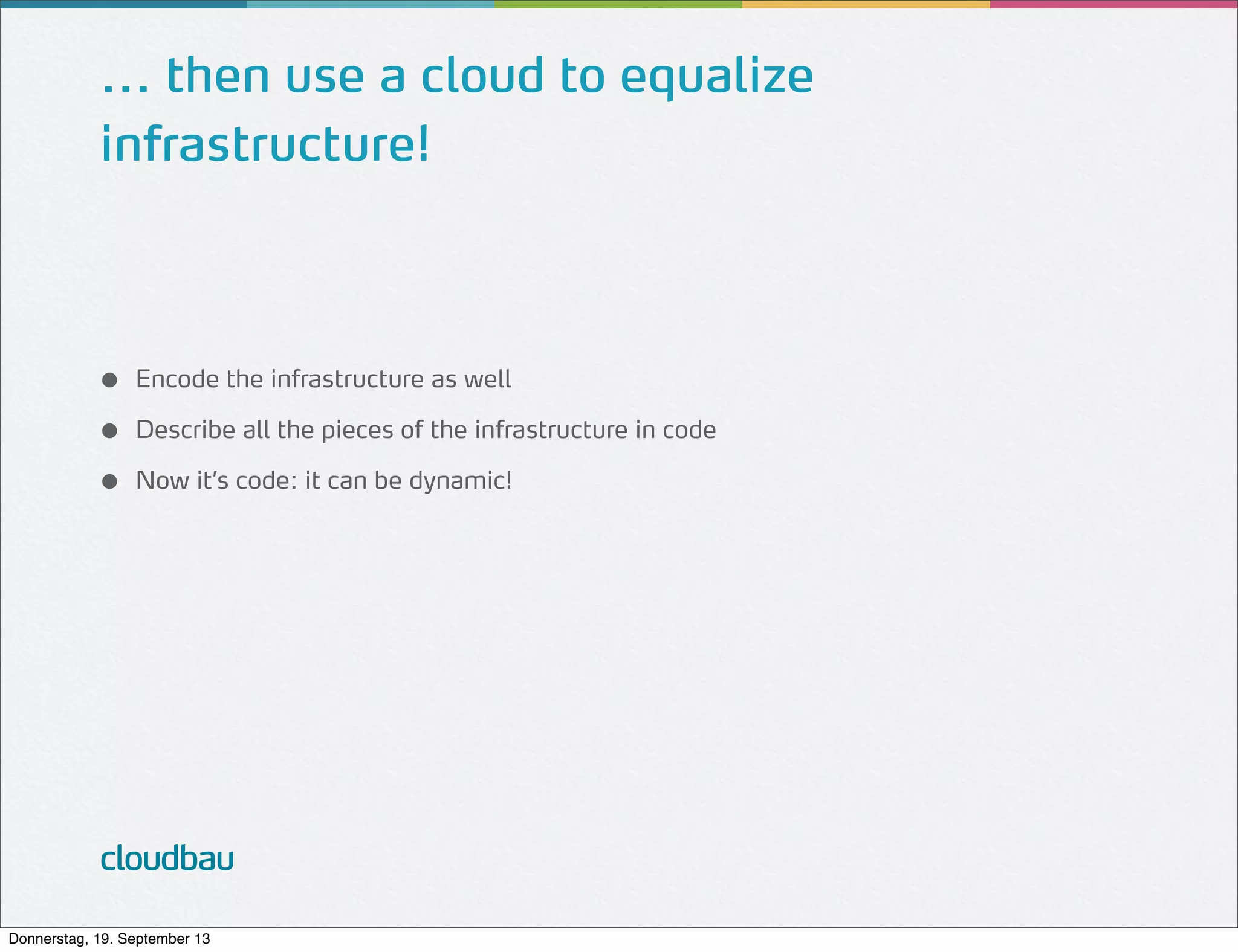 ... then use a cloud to equalize
infrastructure!

●
●
●

Encode the infrastructure as well
Describe all the pieces of the infrastructure in code
Now it’s code: it can be dynamic!

cloudbau
Donnerstag, 19. September 13

 