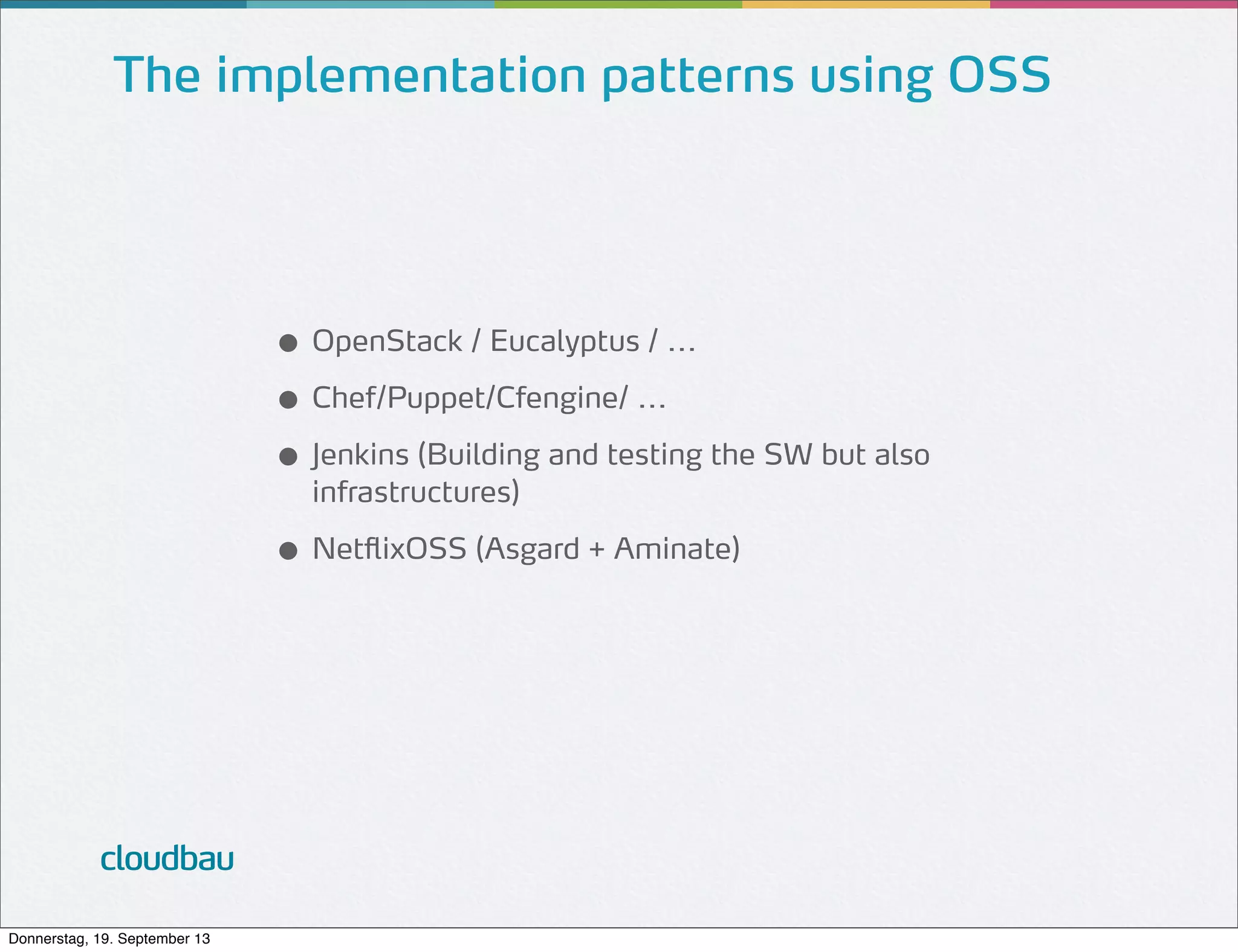 The implementation patterns using OSS

● OpenStack / Eucalyptus / ...
● Chef/Puppet/Cfengine/ ...
● Jenkins (Building and testing the SW but also
infrastructures)

● NetflixOSS (Asgard + Aminate)

cloudbau
Donnerstag, 19. September 13

 