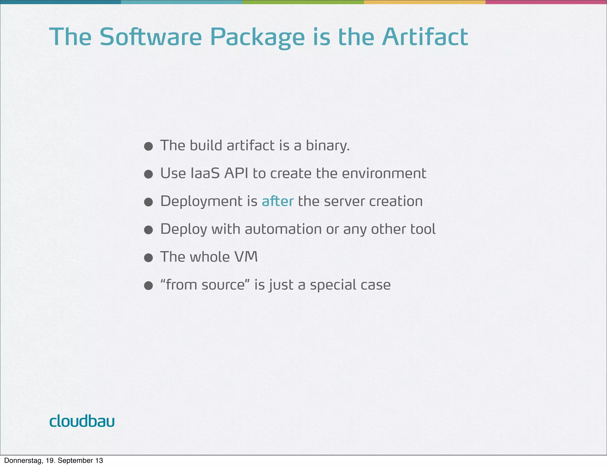 The Software Package is the Artifact

● The build artifact is a binary.
● Use IaaS API to create the environment
● Deployment is after the server creation
● Deploy with automation or any other tool
● The whole VM
● “from source” is just a special case

cloudbau
Donnerstag, 19. September 13

 