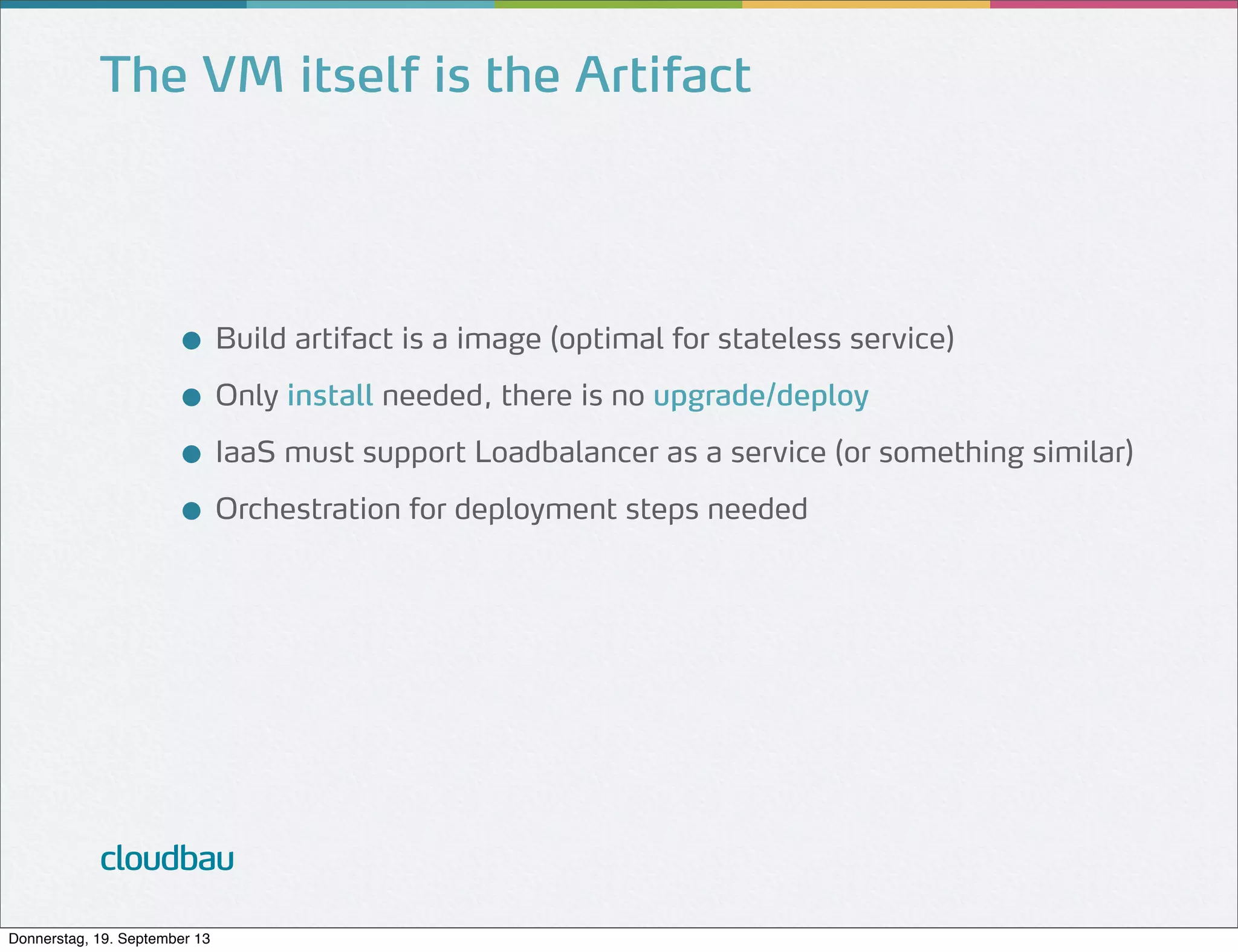 The VM itself is the Artifact

● Build artifact is a image (optimal for stateless service)
● Only install needed, there is no upgrade/deploy
● IaaS must support Loadbalancer as a service (or something similar)
● Orchestration for deployment steps needed

cloudbau
Donnerstag, 19. September 13

 