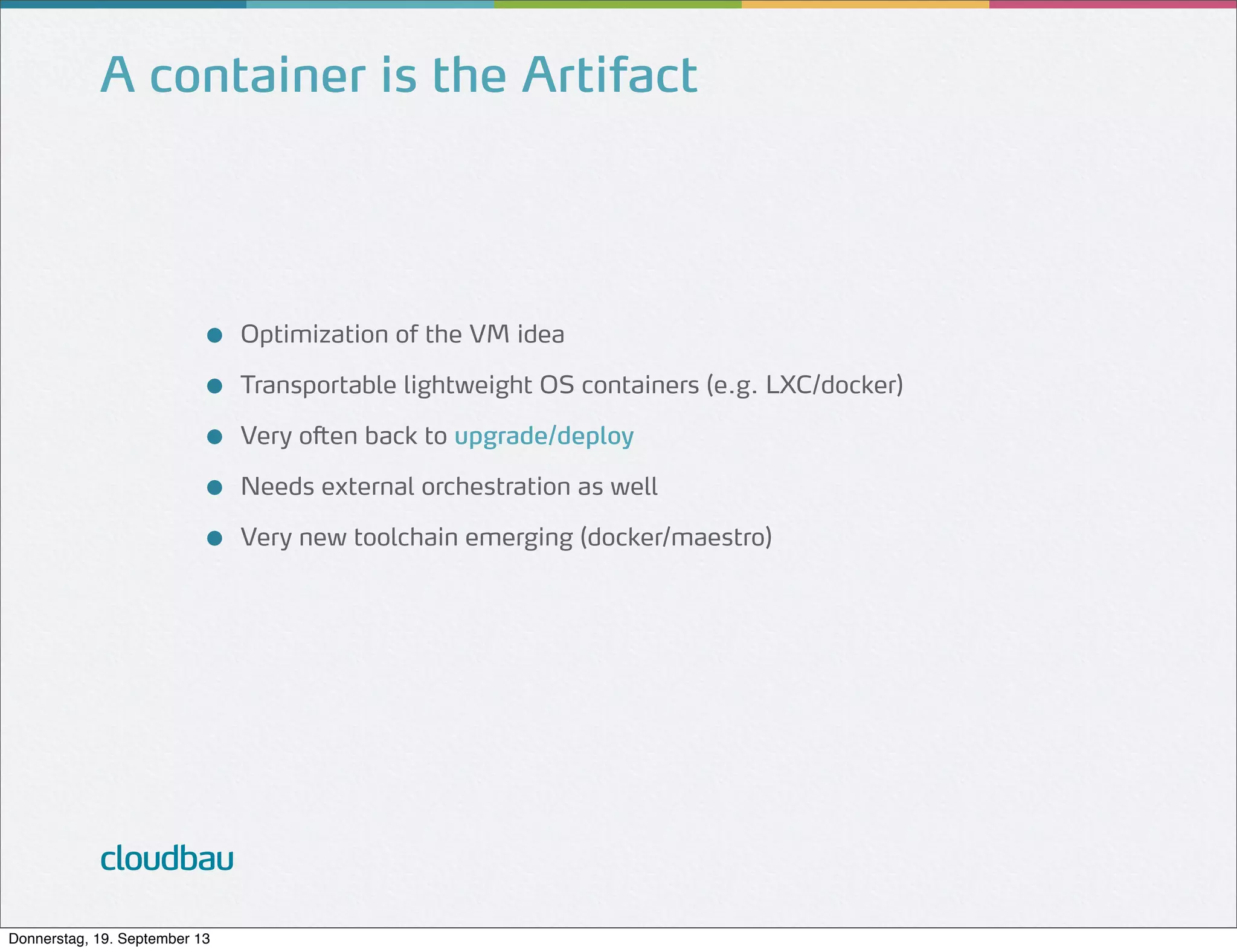 A container is the Artifact

●
●
●
●
●

cloudbau
Donnerstag, 19. September 13

Optimization of the VM idea
Transportable lightweight OS containers (e.g. LXC/docker)
Very often back to upgrade/deploy
Needs external orchestration as well
Very new toolchain emerging (docker/maestro)

 