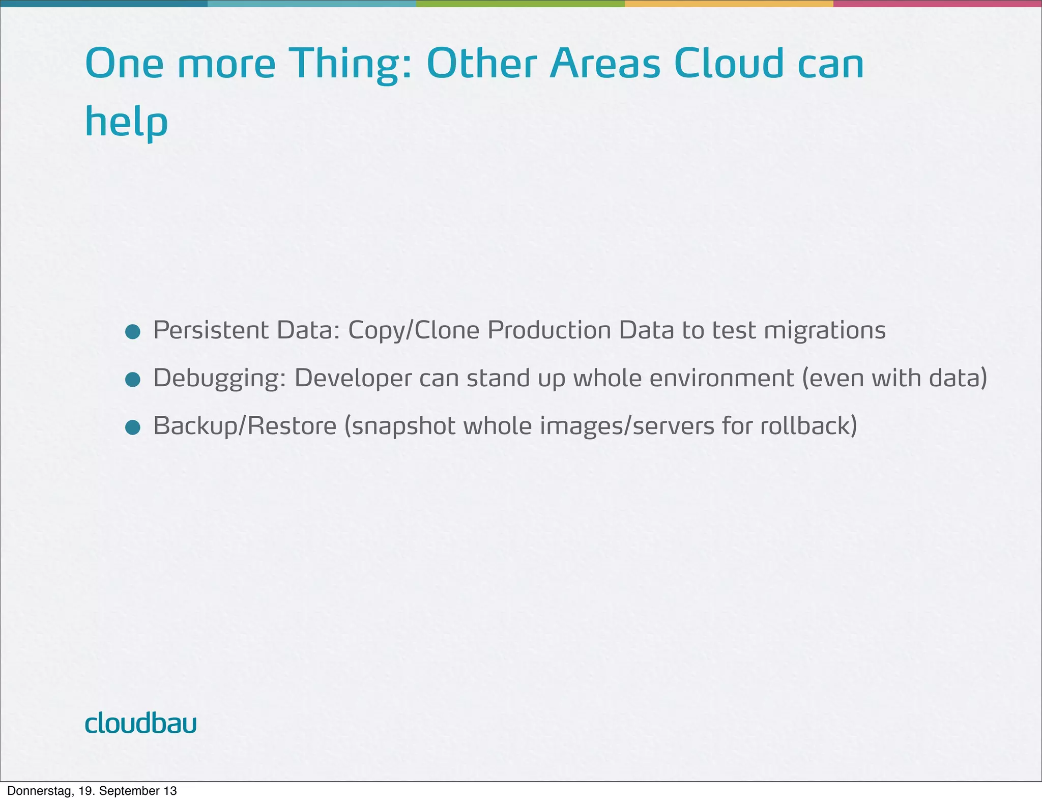 One more Thing: Other Areas Cloud can
help

● Persistent Data: Copy/Clone Production Data to test migrations
● Debugging: Developer can stand up whole environment (even with data)
● Backup/Restore (snapshot whole images/servers for rollback)

cloudbau
Donnerstag, 19. September 13

 