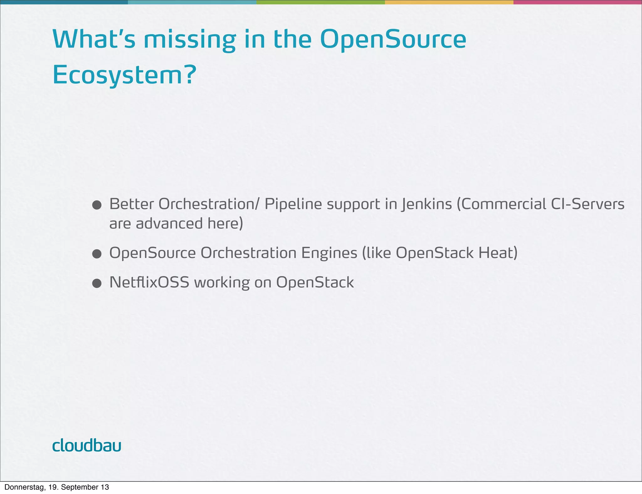 What’s missing in the OpenSource
Ecosystem?

● Better Orchestration/ Pipeline support in Jenkins (Commercial CI-Servers
are advanced here)

● OpenSource Orchestration Engines (like OpenStack Heat)
● NetflixOSS working on OpenStack

cloudbau
Donnerstag, 19. September 13

 