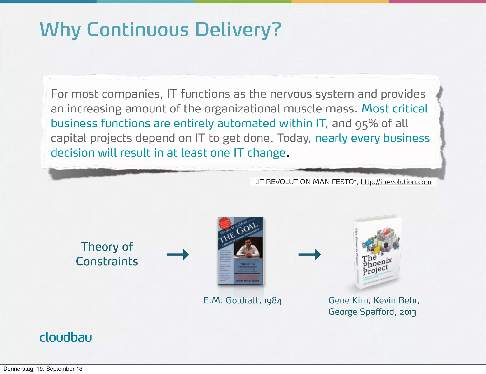 Why Continuous Delivery?
For most companies, IT functions as the nervous system and provides
an increasing amount of the organizational muscle mass. Most critical
business functions are entirely automated within IT, and 95% of all
capital projects depend on IT to get done. Today, nearly every business
decision will result in at least one IT change.
„IT REVOLUTION MANIFESTO“, http://itrevolution.com

Theory of
Constraints

→

→
E.M. Goldratt, 1984

cloudbau
Donnerstag, 19. September 13

Gene Kim, Kevin Behr,
George Spafford, 2013

 