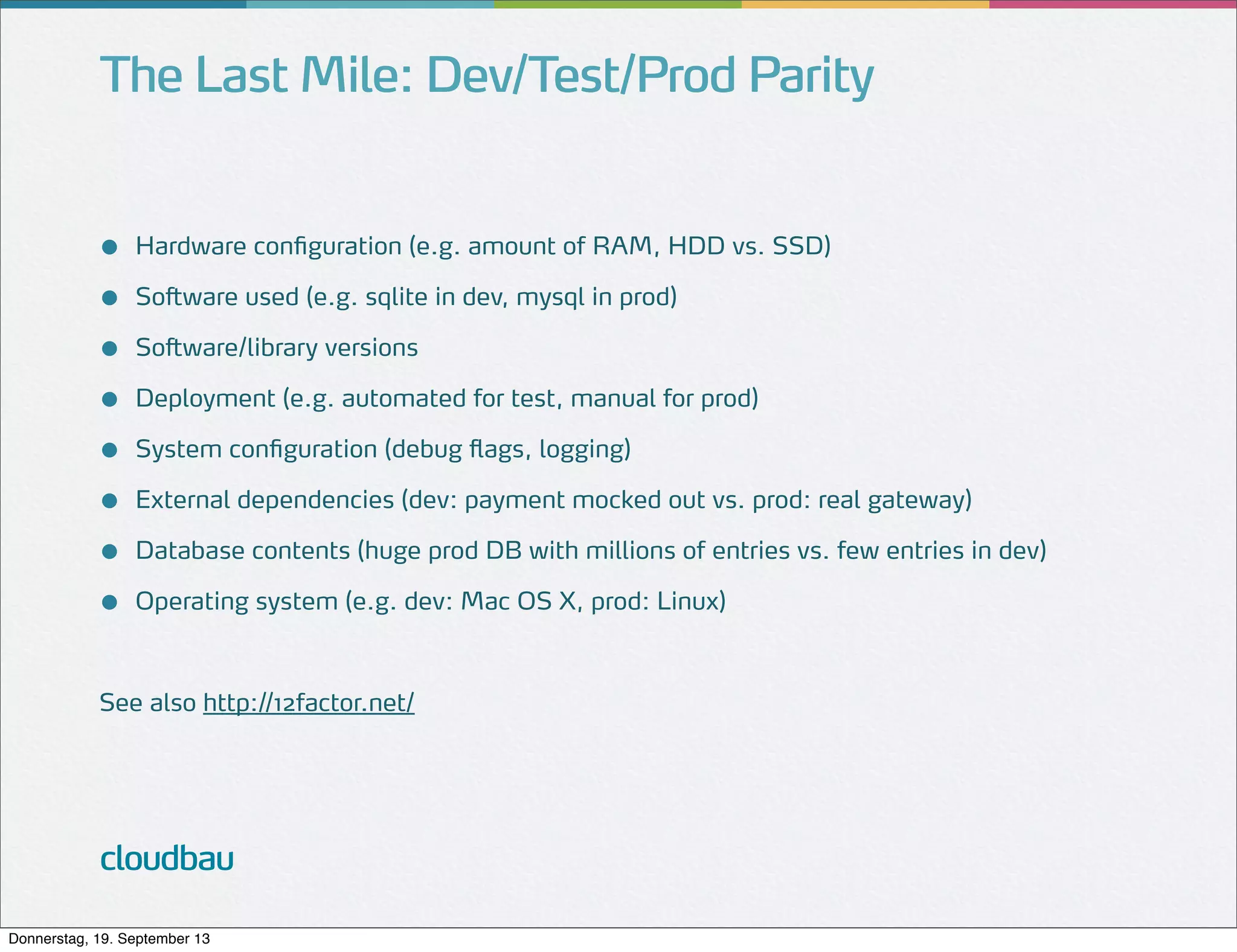 The Last Mile: Dev/Test/Prod Parity
●
●
●
●
●
●
●
●

Hardware configuration (e.g. amount of RAM, HDD vs. SSD)
Software used (e.g. sqlite in dev, mysql in prod)
Software/library versions
Deployment (e.g. automated for test, manual for prod)
System configuration (debug flags, logging)
External dependencies (dev: payment mocked out vs. prod: real gateway)
Database contents (huge prod DB with millions of entries vs. few entries in dev)
Operating system (e.g. dev: Mac OS X, prod: Linux)

See also http://12factor.net/

cloudbau
Donnerstag, 19. September 13

 