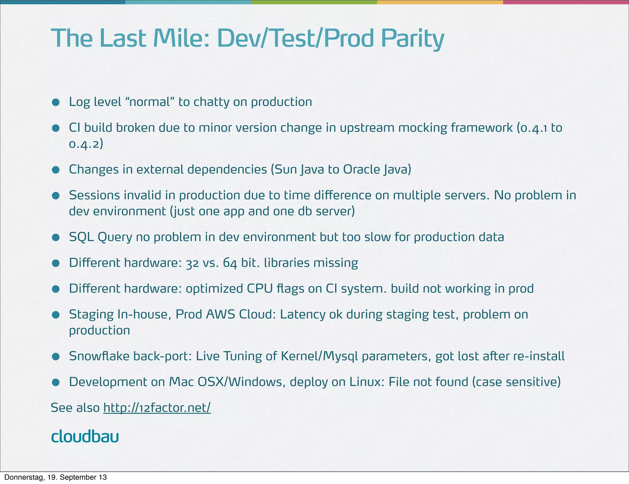 The Last Mile: Dev/Test/Prod Parity
●
●

Log level “normal” to chatty on production

●
●

Changes in external dependencies (Sun Java to Oracle Java)

●
●
●
●

SQL Query no problem in dev environment but too slow for production data

●
●

Snowflake back-port: Live Tuning of Kernel/Mysql parameters, got lost after re-install

CI build broken due to minor version change in upstream mocking framework (0.4.1 to
0.4.2)

Sessions invalid in production due to time difference on multiple servers. No problem in
dev environment (just one app and one db server)

Different hardware: 32 vs. 64 bit. libraries missing
Different hardware: optimized CPU flags on CI system. build not working in prod
Staging In-house, Prod AWS Cloud: Latency ok during staging test, problem on
production

Development on Mac OSX/Windows, deploy on Linux: File not found (case sensitive)

See also http://12factor.net/

cloudbau
Donnerstag, 19. September 13

 