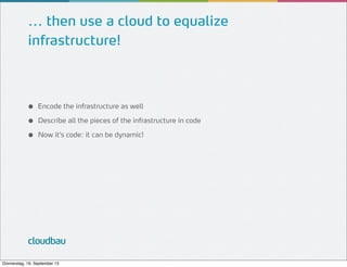 ... then use a cloud to equalize
infrastructure!

●
●
●

Encode the infrastructure as well
Describe all the pieces of the infrastructure in code
Now it’s code: it can be dynamic!

cloudbau
Donnerstag, 19. September 13

 