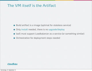 The VM itself is the Artifact

● Build artifact is a image (optimal for stateless service)
● Only install needed, there is no upgrade/deploy
● IaaS must support Loadbalancer as a service (or something similar)
● Orchestration for deployment steps needed

cloudbau
Donnerstag, 19. September 13

 