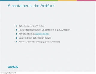 A container is the Artifact

●
●
●
●
●

cloudbau
Donnerstag, 19. September 13

Optimization of the VM idea
Transportable lightweight OS containers (e.g. LXC/docker)
Very often back to upgrade/deploy
Needs external orchestration as well
Very new toolchain emerging (docker/maestro)

 