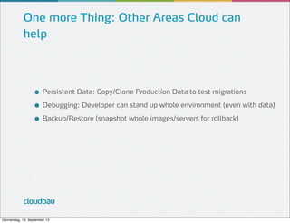 One more Thing: Other Areas Cloud can
help

● Persistent Data: Copy/Clone Production Data to test migrations
● Debugging: Developer can stand up whole environment (even with data)
● Backup/Restore (snapshot whole images/servers for rollback)

cloudbau
Donnerstag, 19. September 13

 