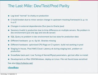 The Last Mile: Dev/Test/Prod Parity
●
●

Log level “normal” to chatty on production

●
●

Changes in external dependencies (Sun Java to Oracle Java)

●
●
●
●

SQL Query no problem in dev environment but too slow for production data

●
●

Snowflake back-port: Live Tuning of Kernel/Mysql parameters, got lost after re-install

CI build broken due to minor version change in upstream mocking framework (0.4.1 to
0.4.2)

Sessions invalid in production due to time difference on multiple servers. No problem in
dev environment (just one app and one db server)

Different hardware: 32 vs. 64 bit. libraries missing
Different hardware: optimized CPU flags on CI system. build not working in prod
Staging In-house, Prod AWS Cloud: Latency ok during staging test, problem on
production

Development on Mac OSX/Windows, deploy on Linux: File not found (case sensitive)

See also http://12factor.net/

cloudbau
Donnerstag, 19. September 13

 