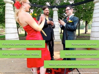 First truly personal mass media                                                                      Permanently carried


    First “always on” mass media                                                                 Built-in payment channel


                                                                                      Most accurate audience measurement


http://www.ﬂickr.com/photos/blogumentary/3947228410/sizes/o/in/faves-caseymckinnon/                Source: http://en.wikipedia.org/wiki/Seven_mass_media
 