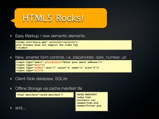 HTML5 Rocks!
‣ Easy Markup / new semantic elements
   <video src="movie.mp4" controls="controls">
   your browser does not support the video tag
   </video>



‣ New, smarter form controls, i.e. placeholder, date, number, url
   <input   type="email" placeholder="Enter your email address"/>
   <input   type=”date”/>
   <input   type="number" min="1" value="4" name="2" size="2"/>
   <input   type=”url”/>


‣ Client-Side database, SQLite

‣ Ofﬂine Storage via cache.manifest ﬁle
   <html manifest=”cache.manifest”>            CACHE MANIFEST
                                               index.html
                                               css/basic.css
                                               images/logo.png
                                               images/footer.png
‣ and...
 