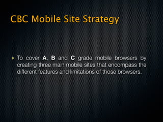CBC Mobile Site Strategy



‣ To cover A, B and C grade mobile browsers by
  creating three main mobile sites that encompass the
  different features and limitations of those browsers.
 