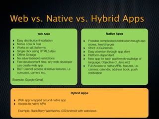 Web vs. Native vs. Hybrid Apps
                   Web Apps                                            Native Apps

‣   Easy distribution/installation                 ‣      Possible complicated distribution trough app
‣   Native Look & Feel                                    stores, fees/charges
‣   Works on all platforms                         ‣      Strict UI Guidelines
‣   Single click using HTML5,Ajax                  ‣      Easy attention through app store
‣   Ofﬂine Storage                                 ‣      Platform-dependent
‣   No advertisement restrictions                  ‣      New app for each platform (knowledge of
‣   Fast development time, any web developer              language, Objective-C, Java etc)
    can create web app                             ‣      Full Access to native APIs, features, i.e.
‣   BUT Cannot access all native features, i.e            camera, calendar, address book, push
    compass, camera etc.                                  notiﬁcation

Example: Google Gmail



                                            Hybrid Apps

‣   Web app wrapped around native app
‣   Access to native APIs

    Example: BlackBerry WebWorks, iOS/Android with webviews
 
