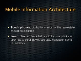 Mobile Information Architecture


 ‣ Touch phones: big buttons, most of the real-estate
   should be clickable
 ‣ Smart phones: track ball, avoid too many links as
   user has to scroll down, use easy navigation items,
   i.e. anchors
 