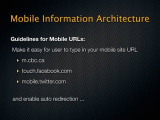Mobile Information Architecture

Guidelines for Mobile URLs:
Make it easy for user to type in your mobile site URL
  ‣ m.cbc.ca
  ‣ touch.facebook.com
  ‣ mobile.twitter.com


and enable auto redirection ...
 