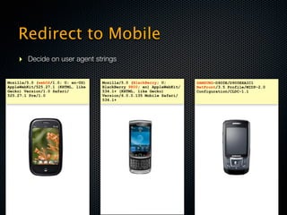 Redirect to Mobile
    ‣ Decide on user agent strings

Mozilla/5.0 (webOS/1.0; U; en-US)   Mozilla/5.0 (BlackBerry; U;         SAMSUNG-D900E/D900EXAIC1
AppleWebKit/525.27.1 (KHTML, like   BlackBerry 9800; en) AppleWebKit/   NetFront/3.5 Profile/MIDP-2.0
Gecko) Version/1.0 Safari/          534.1+ (KHTML, like Gecko)          Configuration/CLDC-1.1
525.27.1 Pre/1.0                    Version/6.0.0.135 Mobile Safari/
                                    534.1+




               v                                   v                                   v
 