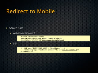 Redirect to Mobile

‣ Server-side
  ‣ Webserver: http.conf
           # Catch iPhone-users first
           RewriteCond %{HTTP_USER_AGENT} .*Mobile.*Safari
           RewriteRule ^[./](.*)$ http://www.cbc.ca/m/touch

  ‣ SSI
           <!--#if expr="$HTTP_USER_AGENT = /BlackBerry/" -->
               <meta http-equiv="refresh" content="0; url=www.cbc.ca/m/rich">
           <!--#endif -->
 