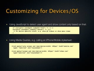 Customizing for Devices/OS

‣ Using JavaScript to detect user agent and show content only based on that:
      if (navigator.userAgent.indexOf("iPod") != -1 ||
      navigator.userAgent.indexOf("iPhone") != -1){
        // do device specific stuff, e.g. show QT videos or show menu items
      }




‣ Using Media Queries, e.g. calling an iPhone/Mobile stylesheet:

     <link media="only screen and (max-device-width: 480px)" href="mobile.css"
       type= "text/css" rel="stylesheet">

     <link media="screen and (min-device-width: 481px)" href="other.css"
       type="text/css" rel="stylesheet"/>
 