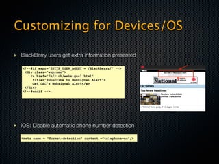 Customizing for Devices/OS

‣ BlackBerry users get extra information presented

   <!--#if expr="$HTTP_USER_AGENT = /BlackBerry/" -->
    <div class="wspromo">
       <a href="/m/rich/websignal.html"
        title=”Subscribe to WebSignal Alert”>
        Get CBC's Websignal Alert</a>
    </div>
   <!--#endif -->




‣ iOS: Disable automatic phone number detection

   <meta name = "format-detection" content ="telephone=no"/>
 