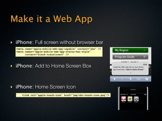 Make it a Web App

‣ iPhone: Full screen without browser bar
  <meta name="apple-mobile-web-app-capable" content="yes" />
  <meta names="apple-mobile-web-app-status-bar-style"
        content="black-translucent" />




‣ iPhone: Add to Home Screen Box



‣ iPhone: Home Screen Icon
     <link rel="apple-touch-icon" href="img/cbc-touch-icon.png"/>
 