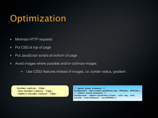 Optimization

‣ Minimize HTTP requests

‣ Put CSS at top of page

‣ Put JavaScript scripts at bottom of page

‣ Avoid images where possible and/or optimize images

      ‣ Use CSS3 features instead of images, i.e. border radius, gradient



    border-radius: 10px;                /* gecko based browsers */
    -moz-border-radius: 10px;           background: -moz-linear-gradient(top, #55aaee, #003366);
    -webkit-border-radius: 10px;        /* webkit based browsers */
                                        background: -webkit-gradient(linear, left top, left
                                        bottom, from(#55aaee), to(#000000));
 
