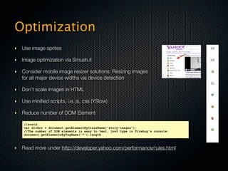 Optimization
‣ Use image sprites

‣ Image optimization via Smush.it

‣ Consider mobile image resizer solutions: Resizing images
  for all major device widths via device detection

‣ Don’t scale images in HTML

‣ Use miniﬁed scripts, i.e. js, css (YSlow)

‣ Reduce number of DOM Element

    //avoid
    var divArr = document.getElementByClassName(“story-images”);
    //The number of DOM elements is easy to test, just type in Firebug's console:
    document.getElementsByTagName('*').length



‣ Read more under http://developer.yahoo.com/performance/rules.html
 