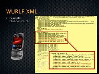 WURLF XML
                      <device id="blackberry9800_ver1" user_agent="Mozilla/5.0 (BlackBerry; U; BlackBerry 9800; en) AppleWebKit/534.1+

‣ Example:           (KHTML, like Gecko) Version/6.0.0.135 Mobile Safari/534.1+" fall_back="blackberry_generic_ver6"
                     actual_device_root="true">
                         <group id="product_info">

  BlackBerry Torch         <capability name="pointing_method" value="touchscreen"/>
                           <capability name="uaprof" value="http://www.blackberry.net/go/mobile/profiles/uaprof/9800_edge/6.0.0.rdf"/>
                           <capability name="model_name" value="BlackBerry 9800"/>
                           <capability name="uaprof2" value="http://www.blackberry.net/go/mobile/profiles/uaprof/9800_umts/6.0.0.rdf"/>
                           <capability name="brand_name" value="RIM"/>
                           <capability name="marketing_name" value="Torch"/>
                           <capability name="release_date" value="2010_august"/>
                         </group>
                         <group id="wml_ui">
                           <capability name="table_support" value="true"/>
                         </group>               <device id="blackberry9800_ver1" user_agent="Mozilla/5.0 (BlackBe
                        <!-- ... -->          (KHTML, like Gecko) Version/6.0.0.135 Mobile Safari/534.1+" fall_b
                         <group id="display">
                                              actual_device_root="true">
                           <capability name="physical_screen_height" value="70"/>
                                                    <group id="product_info">
                           <capability name="columns" value="36"/>
                           <capability name="dual_orientation" value="true"/>
                                                       <capability name="pointing_method" value="touchscreen"/>
                           <capability name="physical_screen_width" value="50"/>
                                                       <capability name="uaprof" value="http://www.blackberry.net/g
                           <capability name="max_image_width" value="360"/>
                           <capability name="rows" value="32"/>
                                                       <capability name="model_name" value="BlackBerry 9800"/>
                           <capability name="resolution_width" value="360"/>
                                                       <capability name="uaprof2" value="http://www.blackberry.net/
                           <capability name="resolution_height" value="480"/>
                           <capability name="max_image_height" value="400"/>
                         </group>                      <capability name="brand_name" value="RIM"/>
                         <group id="image_format">     <capability name="marketing_name" value="Torch"/>
                           <capability name="jpg" value="true"/>
                                                       <capability name="release_date" value="2010_august"/>
                           <capability name="gif" value="true"/>
                                                    </group>
                           <capability name="bmp" value="true"/>
                           <capability name="wbmp" value="true"/>
                                                    <group id="wml_ui">
                           <capability name="png" value="true"/>
                                                       <capability name="table_support" value="true"/>
                           <capability name="colors" value="65536"/>
                           <capability name="tiff" value="true"/>
                                                    </group>
                         </group>
                         <group id="storage">      <!-- ... -->
                           <capability name="max_deck_size" value="32768"/>
                                                    <group id="display">
                         </group>
                         <group id="streaming">        <capability name="physical_screen_height" value="70"/>
                                                       <capability name="columns" value="36"/>
                           <capability name="streaming_vcodec_h263_0" value="10"/>
                           <capability name="streaming_vcodec_h264_bp" value="1"/>
                                                       <capability name="dual_orientation" value="true"/>
                           <capability name="streaming_vcodec_mpeg4_sp" value="0"/>
                         </group>                      <capability name="physical_screen_width" value="50"/>
                      <!-- ... --->
                        <group id="sound_format">      <capability name="max_image_width" value="360"/>
                                                       <capability name="rows" value="32"/>
                           <capability name="wav" value="true"/>
                           <capability name="sp_midi" value="true"/>
                                                       <capability name="resolution_width" value="360"/>
                           <capability name="amr" value="true"/>
                                                       <capability name="resolution_height" value="480"/>
                           <capability name="midi_monophonic" value="true"/>
                         </group>
                         <group id="bearer">           <capability name="max_image_height" value="400"/>
                                                    </group>
                           <capability name="wifi" value="true"/>
                           <capability name="max_data_rate" value="384"/>
                         </group>                   <group id="image_format">
                        <!-- ... --->                  <capability name="jpg" value="true"/>
                     </device>
                                                    <capability name="gif" value="true"/>
 