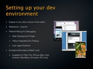 Setting up your dev
environment
‣ Eclipse or any other choice of text editor

‣ Webserver / Apache

‣ Firefox/Firebug for Debugging

   ‣ Web Development PlugIn

   ‣ YSlow integrated into Firebug

   ‣ User agent Switcher

‣ Emulators/Simulators (Watch out!)

   ‣ Available for Palm Pre, iPhone (Mac only),
     Android, BlackBerry Simulator (PC only)
 
