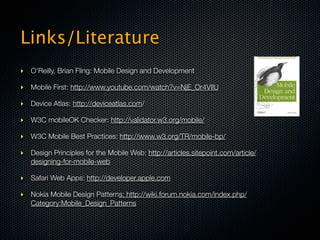 Links/Literature
‣ O’Reilly, Brian Fling: Mobile Design and Development

‣ Mobile First: http://www.youtube.com/watch?v=NjE_Or4VIlU

‣ Device Atlas: http://deviceatlas.com/

‣ W3C mobileOK Checker: http://validator.w3.org/mobile/

‣ W3C Mobile Best Practices: http://www.w3.org/TR/mobile-bp/

‣ Design Principles for the Mobile Web: http://articles.sitepoint.com/article/
  designing-for-mobile-web

‣ Safari Web Apps: http://developer.apple.com

‣ Nokia Mobile Design Patterns: http://wiki.forum.nokia.com/index.php/
  Category:Mobile_Design_Patterns
 