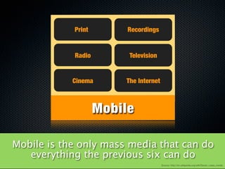 Print        Recordings


            Radio        Television


            Cinema      The Internet



                    Mobile

Mobile is the only mass media that can do
   everything the previous six can do
                                       Source: http://en.wikipedia.org/wiki/Seven_mass_media
 