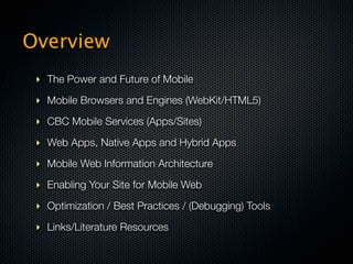 Overview
 ‣ The Power and Future of Mobile
 ‣ Mobile Browsers and Engines (WebKit/HTML5)

 ‣ CBC Mobile Services (Apps/Sites)

 ‣ Web Apps, Native Apps and Hybrid Apps

 ‣ Mobile Web Information Architecture

 ‣ Enabling Your Site for Mobile Web

 ‣ Optimization / Best Practices / (Debugging) Tools

 ‣ Links/Literature Resources
 