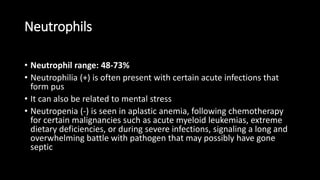 Neutrophils
• Neutrophil range: 48-73%
• Neutrophilia (+) is often present with certain acute infections that
form pus
• It can also be related to mental stress
• Neutropenia (-) is seen in aplastic anemia, following chemotherapy
for certain malignancies such as acute myeloid leukemias, extreme
dietary deficiencies, or during severe infections, signaling a long and
overwhelming battle with pathogen that may possibly have gone
septic
 