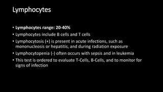 Lymphocytes
• Lymphocytes range: 20-40%
• Lymphocytes include B cells and T cells
• Lymphocytosis (+) is present in acute infections, such as
mononucleosis or hepatitis, and during radiation exposure
• Lymphocytopenia (-) often occurs with sepsis and in leukemia
• This test is ordered to evaluate T-Cells, B-Cells, and to monitor for
signs of infection
 