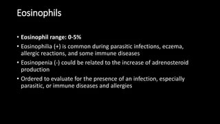 Eosinophils
• Eosinophil range: 0-5%
• Eosinophilia (+) is common during parasitic infections, eczema,
allergic reactions, and some immune diseases
• Eosinopenia (-) could be related to the increase of adrenosteroid
production
• Ordered to evaluate for the presence of an infection, especially
parasitic, or immune diseases and allergies
 