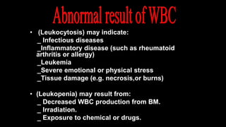 • (Leukocytosis) may indicate:
_ Infectious diseases
_Inflammatory disease (such as rheumatoid
arthritis or allergy)
_Leukemia
_Severe emotional or physical stress
_Tissue damage (e.g. necrosis,or burns)
• (Leukopenia) may result from:
_ Decreased WBC production from BM.
_ Irradiation.
_ Exposure to chemical or drugs.
 