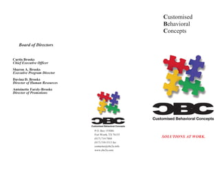 Customised
                                                     Behavioral
                                                     Concepts

   Board of Directors.


Curtis Brooks
Chief Executive Officer
Sharon A. Brooks
Executive Program Director
Davina D. Brooks
Director of Human Resources
Antoinette Farely-Brooks
Director of Promotions




                              P.O. Box 155086
                              Fort Worth, TX 76155
                              (817) 714-7868
                                                     SOLUTIONS AT WORK.
                              (817) 510-3313 fax
                              contactus@cbc2u.info
                              www.cbc2u.com
 
