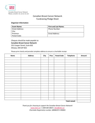 Canadian Breast Cancer Network
Fundraising Pledge Sheet
Organizer Information
Event Name: First and Last Name:
Street Address:
City:
Province:
Postal Code:
Phone Number:
Email Address:
Cheques should be made payable to:
Canadian Breast Cancer Network
331 Cooper Street, Suite 602
Ottawa, ON K2P 0G5
Please print clearly and provide complete address to ensure a charitable receipt.
Thank you for choosing to support the Canadian Breast Cancer Network!
www.cbcn.ca | 1-800-685-8820 | cbcn@cbcn.ca
Charitable Registration number: 889802971 RR0001
Name Address City Prov Postal Code Telephone Amount
Total raised:
 
